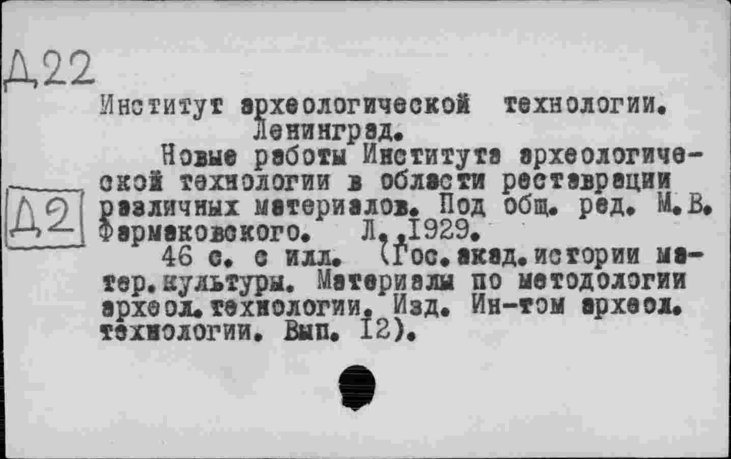 ﻿Институт археологической технологии. Ленинград.
Новые работы Института археологической технологии в области реставрации различных материалов. Под общ. ред. М.В. Фэрмаковского. Л,,1929.
46 с. с илл. (Гос. акад, истории матер, культуры. Материалы по методологии археол.технологии. Изд. Ин-том археол. технологии. Вып. 12).